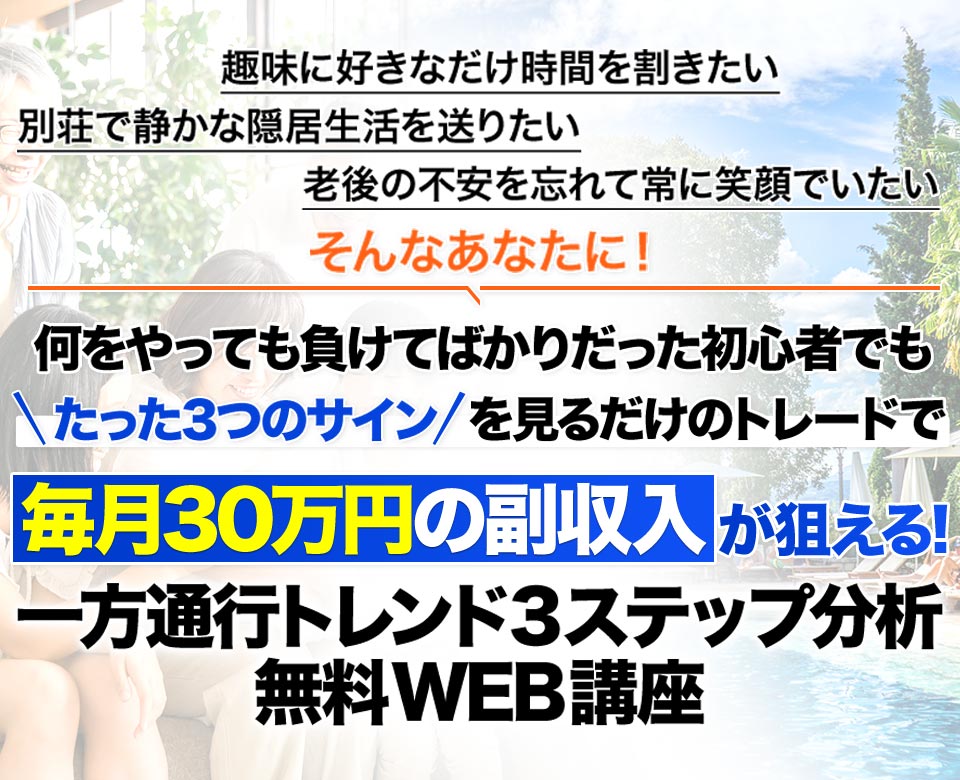 趣味に好きなだけ時間を割きたい別荘で静かな隠居生活を送りたい老後の不安を忘れて常に笑顔でいたいそんなあなたに！何をやっても負けてばかりだった初心者でもたった3つのサインを見るだけのトレードで毎月30万円の副収入毎月30万円の副収入が狙える!一方通行トレンド3ステップ分析無料WEB講座