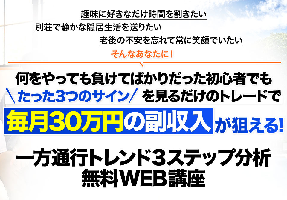 趣味に好きなだけ時間を割きたい別荘で静かな隠居生活を送りたい老後の不安を忘れて常に笑顔でいたいそんなあなたに！何をやっても負けてばかりだった初心者でもたった3つのサインを見るだけのトレードで毎月30万円の副収入毎月30万円の副収入が狙える!一方通行トレンド3ステップ分析無料WEB講座