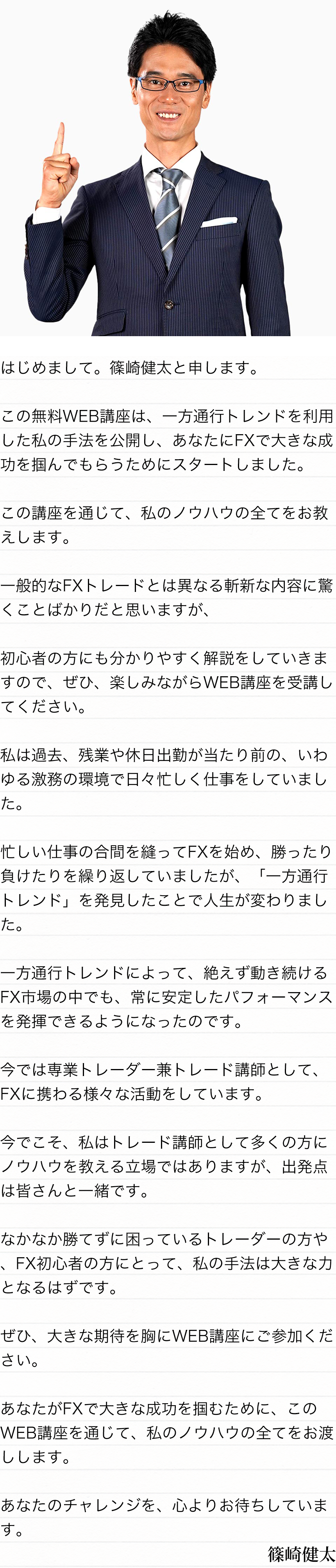 はじめまして。篠崎健太と申します。この無料WEB講座は、一方通行トレンドを利用した私の手法を公開し、あなたにFXで大きな成功を掴んでもらうためにスタートしました。この講座を通じて、私のノウハウの全てをお教えします。一般的なFXトレードとは異なる斬新な内容に驚くことばかりだと思いますが、初心者の方にも分かりやすく解説をしていきますので、ぜひ、楽しみながらWEB講座を受講してください。私は過去、残業や休日出勤が当たり前の、いわゆる激務の環境で日々忙しく仕事をしていました。忙しい仕事の合間を縫ってFXを始め、勝ったり負けたりを繰り返していましたが、「一方通行トレンド」を発見したことで人生が変わりました。一方通行トレンドによって、絶えず動き続けるFX市場の中でも、常に安定したパフォーマンスを発揮できるようになったのです。今では専業トレーダー兼トレード講師として、FXに携わる様々な活動をしています。今でこそ、私はトレード講師として多くの方にノウハウを教える立場ではありますが、出発点は皆さんと一緒です。なかなか勝てずに困っているトレーダーの方や、FX初心者の方にとって、私の手法は大きな力となるはずです。ぜひ、大きな期待を胸にWEB講座にご参加ください。あなたがFXで大きな成功を掴むために、このWEB講座を通じて、私のノウハウの全てをお渡しします。あなたのチャレンジを、心よりお待ちしています。篠崎健太