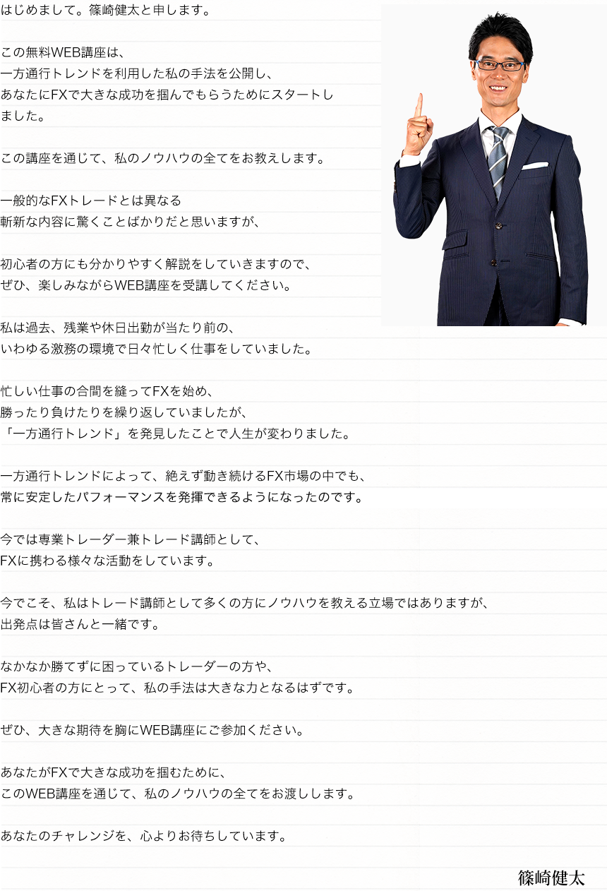 はじめまして。篠崎健太と申します。この無料WEB講座は、一方通行トレンドを利用した私の手法を公開し、あなたにFXで大きな成功を掴んでもらうためにスタートしました。この講座を通じて、私のノウハウの全てをお教えします。一般的なFXトレードとは異なる斬新な内容に驚くことばかりだと思いますが、初心者の方にも分かりやすく解説をしていきますので、ぜひ、楽しみながらWEB講座を受講してください。私は過去、残業や休日出勤が当たり前の、いわゆる激務の環境で日々忙しく仕事をしていました。忙しい仕事の合間を縫ってFXを始め、勝ったり負けたりを繰り返していましたが、「一方通行トレンド」を発見したことで人生が変わりました。一方通行トレンドによって、絶えず動き続けるFX市場の中でも、常に安定したパフォーマンスを発揮できるようになったのです。今では専業トレーダー兼トレード講師として、FXに携わる様々な活動をしています。今でこそ、私はトレード講師として多くの方にノウハウを教える立場ではありますが、出発点は皆さんと一緒です。なかなか勝てずに困っているトレーダーの方や、FX初心者の方にとって、私の手法は大きな力となるはずです。ぜひ、大きな期待を胸にWEB講座にご参加ください。あなたがFXで大きな成功を掴むために、このWEB講座を通じて、私のノウハウの全てをお渡しします。あなたのチャレンジを、心よりお待ちしています。篠崎健太