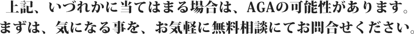 上記、いづれかに当てはまる場合は、AGAの可能性があります。まずは、気になる事を、お気軽に無料相談にてお問合せください。