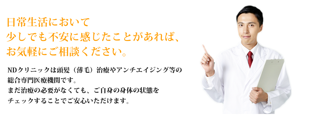 日常生活において少しでも不安に感じたことがあれば、
お気軽にご相談ください。NDクリニックは頭髪（薄毛）治療やアンチエイジング等の総合専門医療機関です。まだ治療の必要がなくても、ご自身の身体の状態をチェックすることでご安心いただけます。