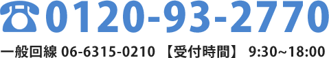 0120-93-2770一般回線 06-6315-0210 【受付時間】 9:30~18:00