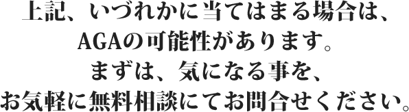 上記、いづれかに当てはまる場合は、AGAの可能性があります。まずは、気になる事を、お気軽に無料相談にてお問合せください。