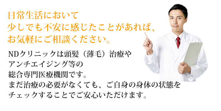 日常生活において少しでも不安に感じたことがあれば、お気軽にご相談ください。NDクリニックは頭髪（薄毛）治療やアンチエイジング等の総合専門医療機関です。まだ治療の必要がなくても、ご自身の身体の状態をチェックすることでご安心いただけます。