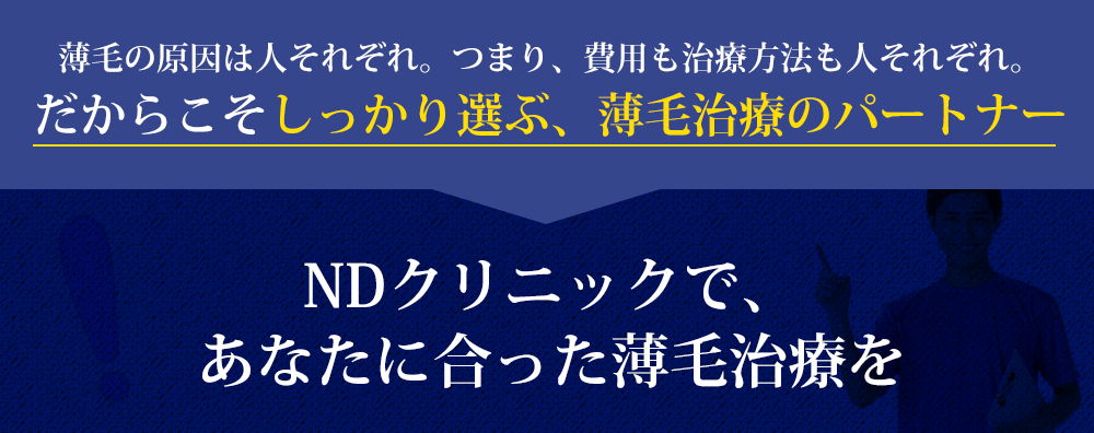 薄毛の原因は人それぞれ。つまり、費用も治療方法も人それぞれ。だからこそしっかり選ぶ、薄毛治療のパートナーNDクリニックで、あなたに合った薄毛治療を