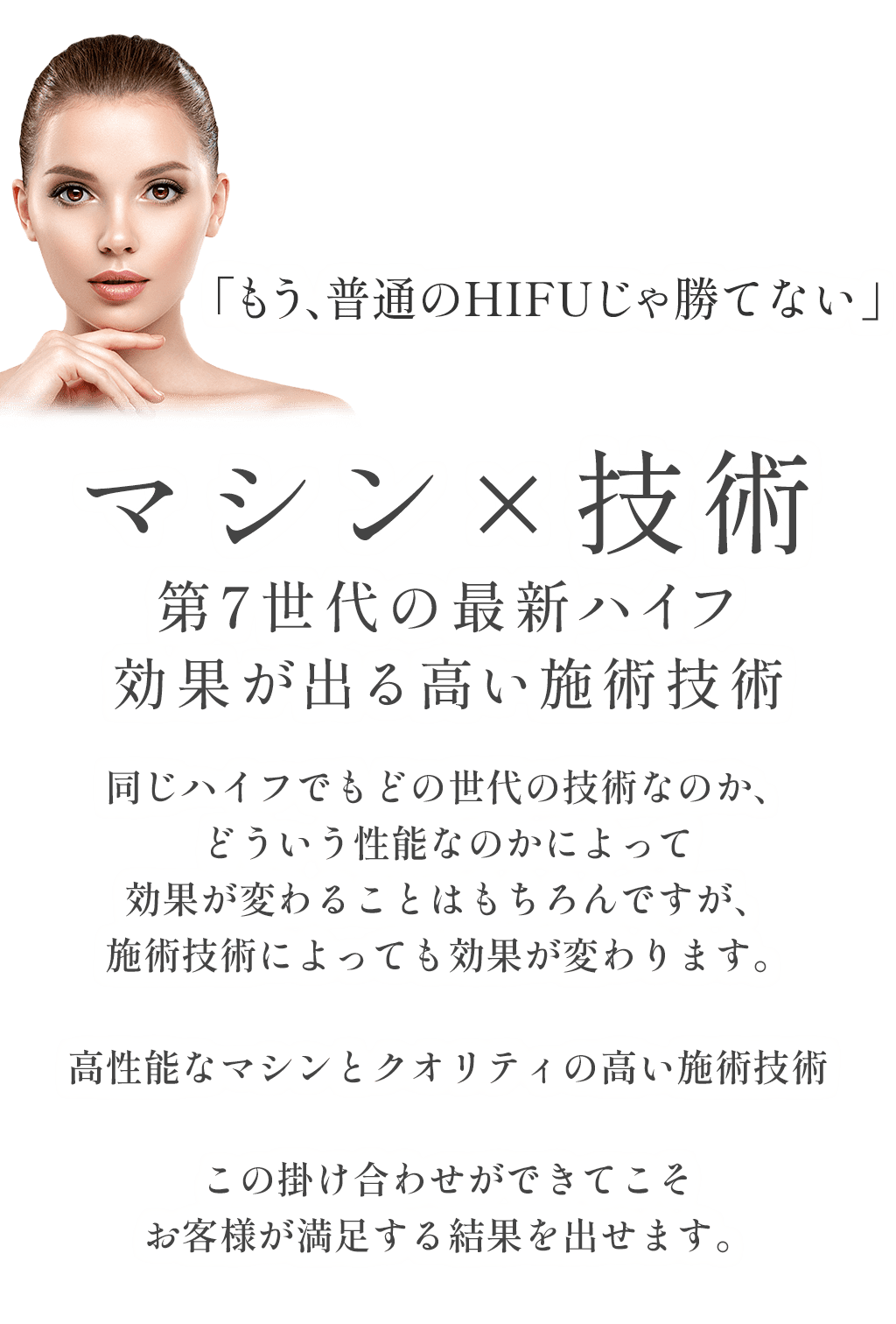 「もう、普通のHIFUじゃ勝てない」マシン×技術第7世代の最新ハイフ効果が出る高い施術技術同じハイフでもどの世代の技術なのか、どういう性能なのかによって効果が変わることはもちろんですが、施術技術によっても効果が変わります。高性能なマシンとクオリティの高い施術技術この掛け合わせができてこそお客様が満足する結果を出せます。