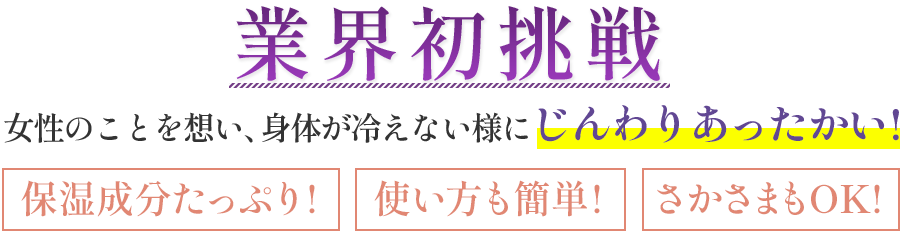 業界初挑戦女性のことを想い、身体が冷えない様にじんわりあったかい!保湿成分たっぷり!使い方も簡単!さかさまもOK!