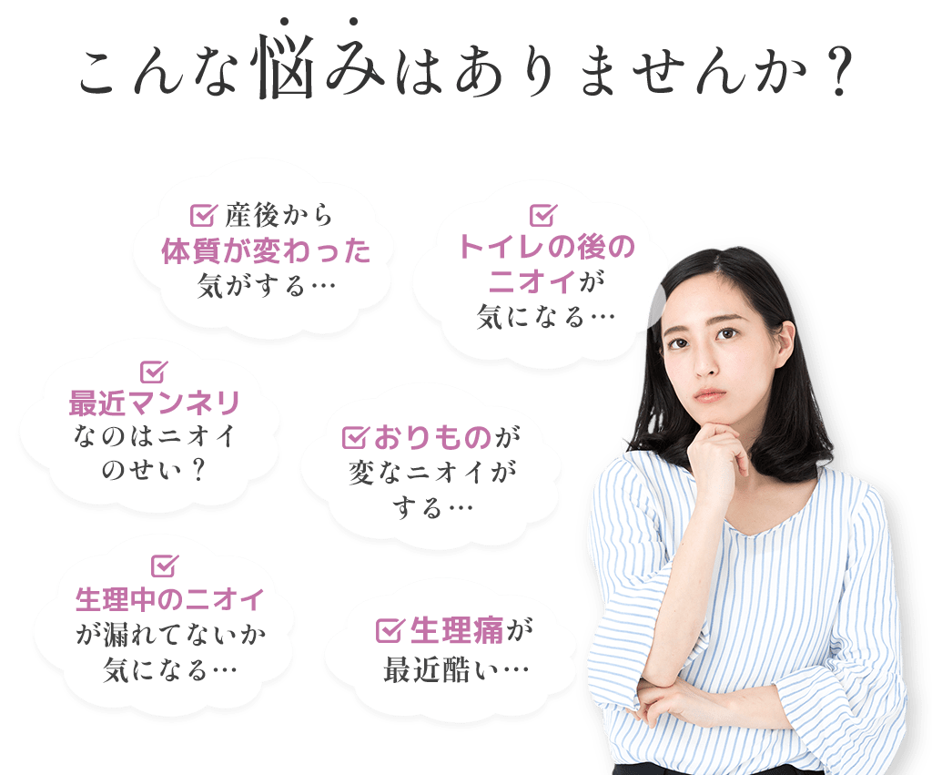 こんな悩みはありませんか？産後から体質が変わった気がする…最近マンネリなのはニオイのせい？生理中のニオイが漏れてないか気になる…トイレの後のニオイが気になる…おりものが変なニオイがする…生理痛が最近酷い…