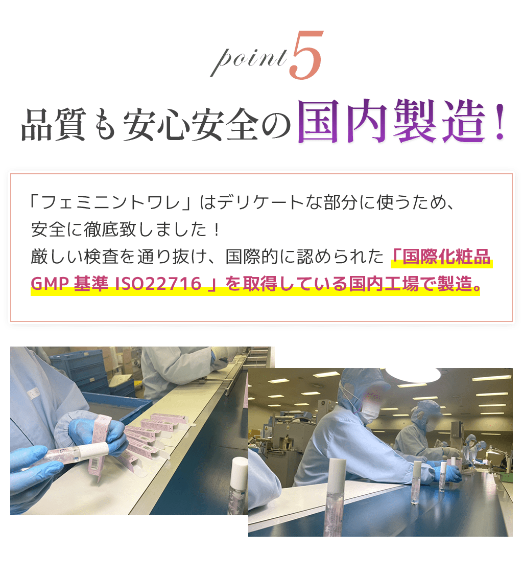 point5品質も安心安全の国内製造!「フェミニントワレ」はデリケートな部分に使うため、安全に徹底致しました！厳しい検査を通り抜け、国際的に認められた「国際化粧品GMP基準 ISO22716 」を取得している国内工場で製造。