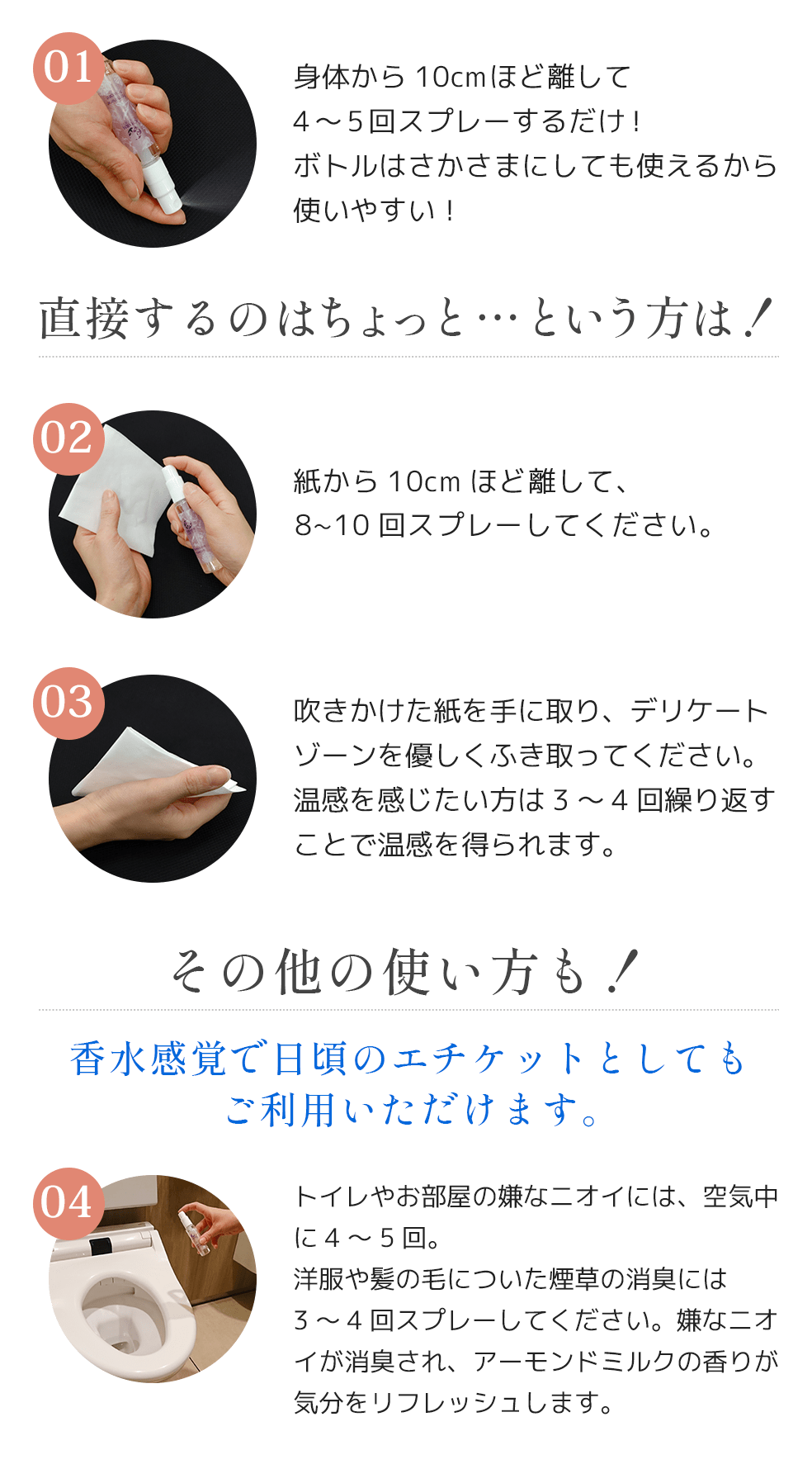 01身体から10cmほど離して4～5回スプレーするだけ！ボトルはさかさまにしても使えるから使いやすい！直接するのはちょっと…という方は！02紙から10cmほど離して、8~10回スプレーしてください。03吹きかけた紙を手に取り、デリケートゾーンを優しくふき取ってください。温感を感じたい方は3～4回繰り返すことで温感を得られます。04その他の使い方も！香水感覚で日頃のエチケットとしてもご利用いただけます。04トイレやお部屋の嫌なニオイには、空気中に4～5回。洋服や髪の毛についた煙草の消臭には3～4回スプレーしてください。嫌なニオイが消臭され、アーモンドミルクの香りが気分をリフレッシュします。