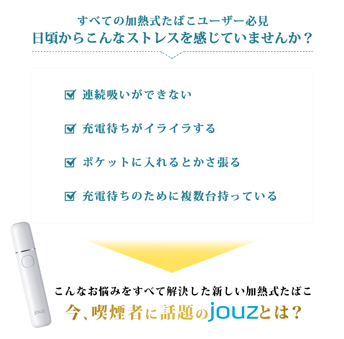 すべての加熱式たばこユーザー必見日頃からこんなストレスを感じていませんか？連続吸いができない充電待ちがイライラするポケットに入れるとかさ張る充電待ちのために複数台持っているこんなお悩みをすべて解決した新しい加熱式たばこ今、喫煙者に話題のjouzとは？
