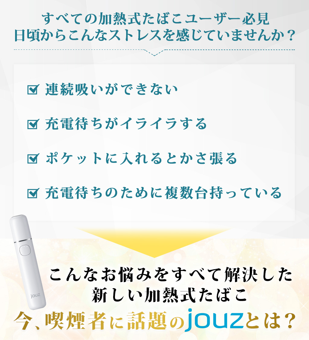 すべての加熱式たばこユーザー必見日頃からこんなストレスを感じていませんか？連続吸いができない充電待ちがイライラするポケットに入れるとかさ張る充電待ちのために複数台持っているこんなお悩みをすべて解決した新しい加熱式たばこ今、喫煙者に話題のjouzとは？