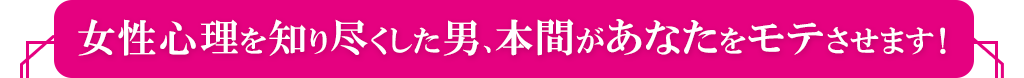 女性心理を知り尽くした男、本間があなたをモテさせます！