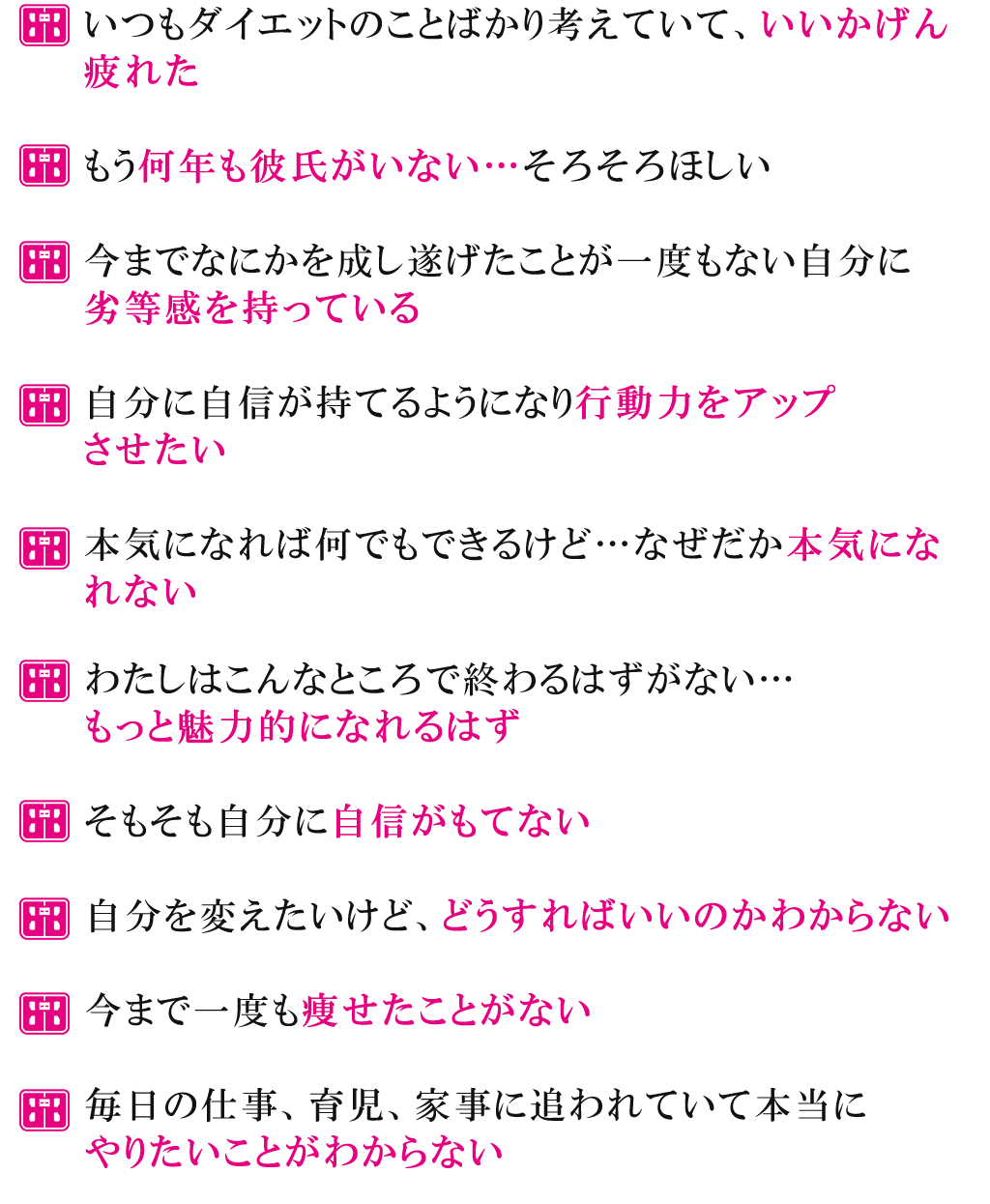 いつもダイエットのことばかり考えていて、いいかげん疲れたもう何年も彼氏がいない…そろそろほしい今までなにかを成し遂げたことが一度もない自分に劣等感を持っている自分に自信が持てるようになり行動力をアップさせたい本気になれば何でもできるけど…なぜだか本気になれないわたしはこんなところで終わるはずがない…もっと魅力的になれるはずそもそも自分に自信がもてない自分を変えたいけど、どうすればいいのかわからない今まで一度も痩せたことがない毎日の仕事、育児、家事に追われていて本当にやりたいことがわからない