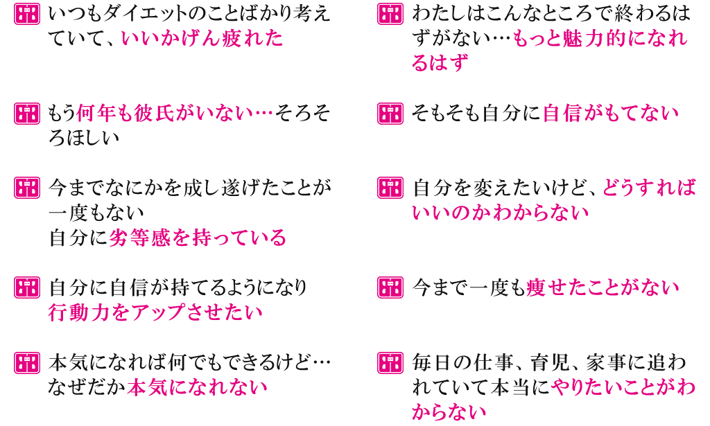 いつもダイエットのことばかり考えていて、いいかげん疲れたもう何年も彼氏がいない…そろそろほしい今までなにかを成し遂げたことが一度もない自分に劣等感を持っている自分に自信が持てるようになり行動力をアップさせたい本気になれば何でもできるけど…なぜだか本気になれないわたしはこんなところで終わるはずがない…もっと魅力的になれるはずそもそも自分に自信がもてない自分を変えたいけど、どうすればいいのかわからない今まで一度も痩せたことがない毎日の仕事、育児、家事に追われていて本当にやりたいことがわからない