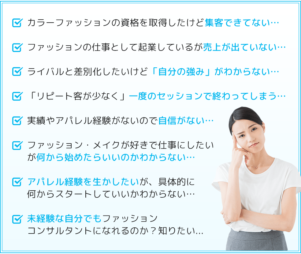 カラーファッションの資格を取得したけど集客できてない…ファッションの仕事として起業しているが売上が出ていない…ライバルと差別化したいけど「自分の強み」がわからない…「リピート客が少なく」一度のセッションで終わってしまう…実績やアパレル経験がないので自信がない…ファッション・メイクが好きで仕事にしたいが何から始めたらいいのかわからない…アパレル経験を生かしたいが、具体的に何からスタートしていいかわからない…未経験な自分でもファッションコンサルタントになれるのか？知りたい...