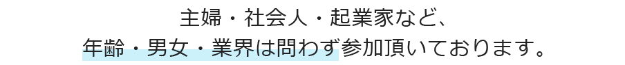 主婦・社会人・起業家など、年齢・男女・業界は問わず参加頂いております。