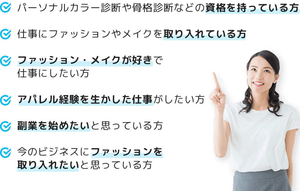 パーソナルカラー診断や骨格診断などの資格を持っている方仕事にファッションやメイクを取り入れている方ファッション・メイクが好きで仕事にしたい方アパレル経験を生かした仕事がしたい方 副業を始めたいと思っている方今のビジネスにファッションを取り入れたいと思っている方