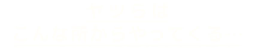 ヤツらはこんな所からやってくる…