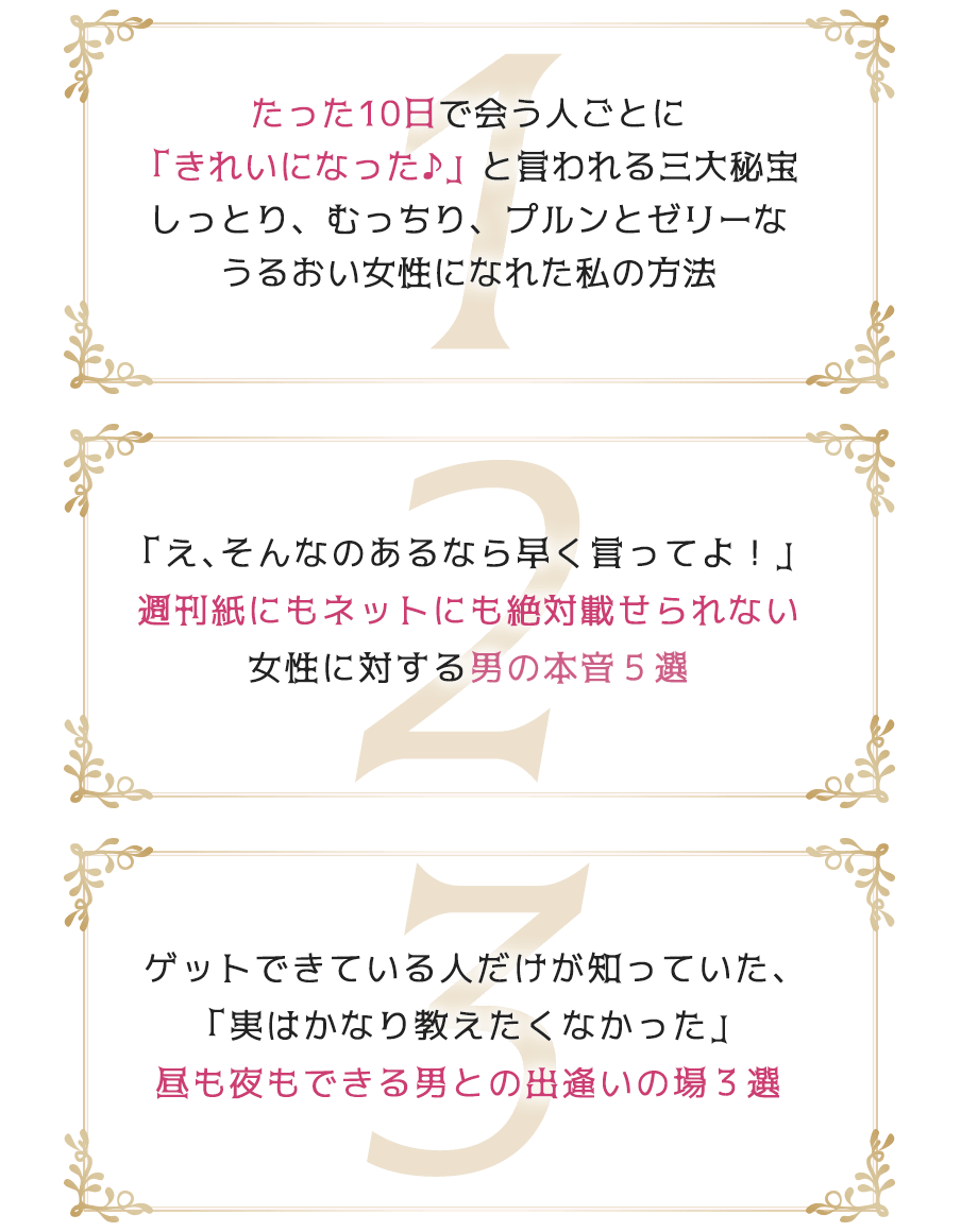 1たった10日で会う人ごとに「きれいになった♪」と言われる三大秘宝しっとり、むっちり、プルンとゼリーなうるおい女性になれた私の方法2「え、そんなのあるなら早く言ってよ！」週刊紙にもネットにも絶対載せられない女性に対する男の本音５選3ゲットできている人だけが知っていた、「実はかなり教えたくなかった」昼も夜もできる男との出逢いの場３選