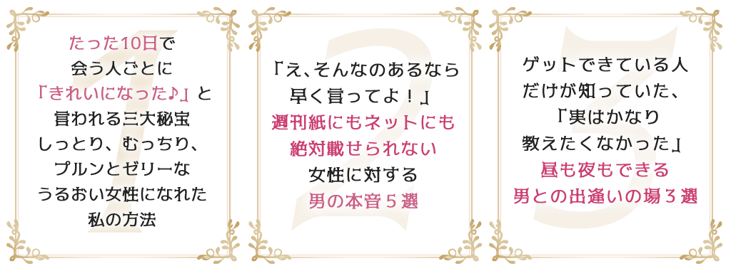 1たった10日で会う人ごとに「きれいになった♪」と言われる三大秘宝しっとり、むっちり、プルンとゼリーなうるおい女性になれた私の方法2「え、そんなのあるなら早く言ってよ！」週刊紙にもネットにも絶対載せられない女性に対する男の本音５選3ゲットできている人だけが知っていた、「実はかなり教えたくなかった」昼も夜もできる男との出逢いの場３選