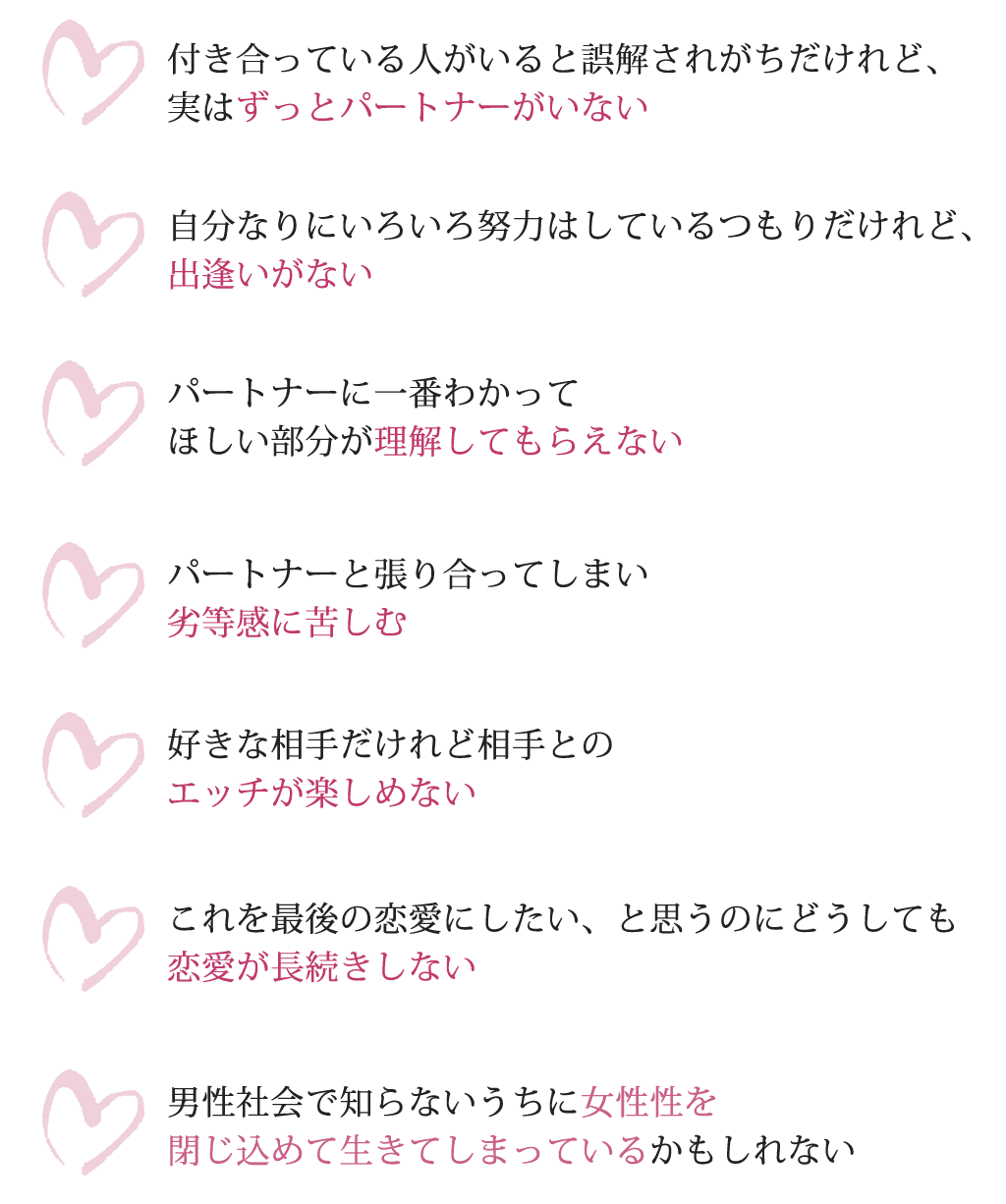 付き合っている人がいると誤解されがちだけれど、実はずっとパートナーがいない自分なりにいろいろ努力はしているつもりだけれど、出逢いがないパートナーに一番わかってほしい部分が理解してもらえないパートナーと張り合ってしまい劣等感に苦しむ好きな相手だけれど相手とのエッチが楽しめないこれを最後の恋愛にしたい、と思うのにどうしても恋愛が長続きしない男性社会で知らないうちに女性性を閉じ込めて生きてしまっているかもしれない