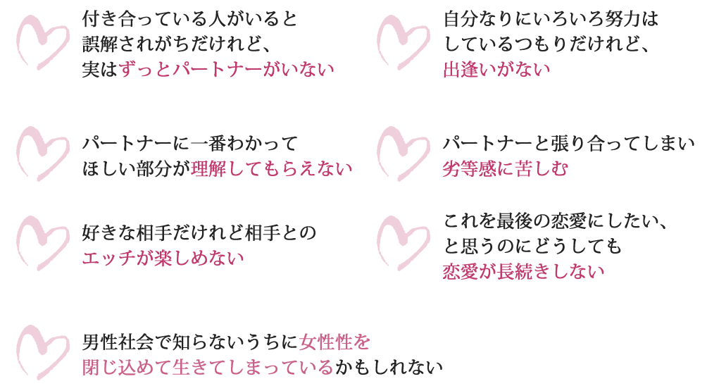 付き合っている人がいると誤解されがちだけれど、実はずっとパートナーがいない自分なりにいろいろ努力はしているつもりだけれど、出逢いがないパートナーに一番わかってほしい部分が理解してもらえないパートナーと張り合ってしまい劣等感に苦しむ好きな相手だけれど相手とのエッチが楽しめないこれを最後の恋愛にしたい、と思うのにどうしても恋愛が長続きしない男性社会で知らないうちに女性性を閉じ込めて生きてしまっているかもしれない