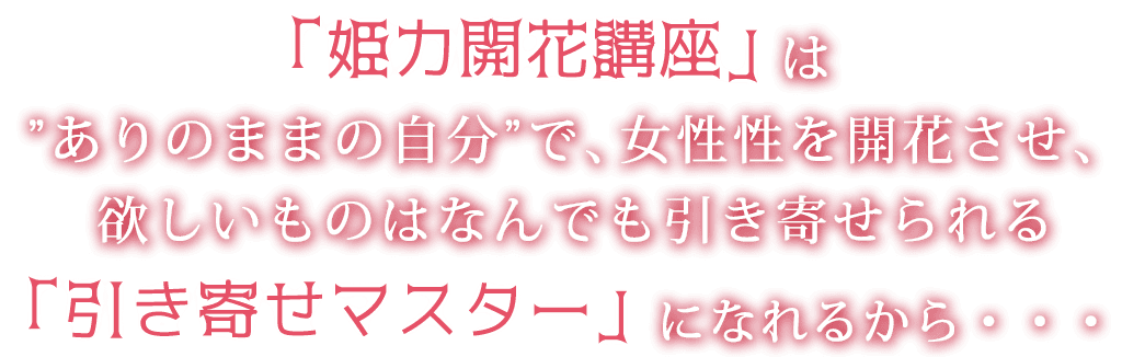 「姫力開花講座」は”ありのままの自分”で、女性性を開花させ、欲しいものはなんでも引き寄せられる「引き寄せマスター」になれるから・・・