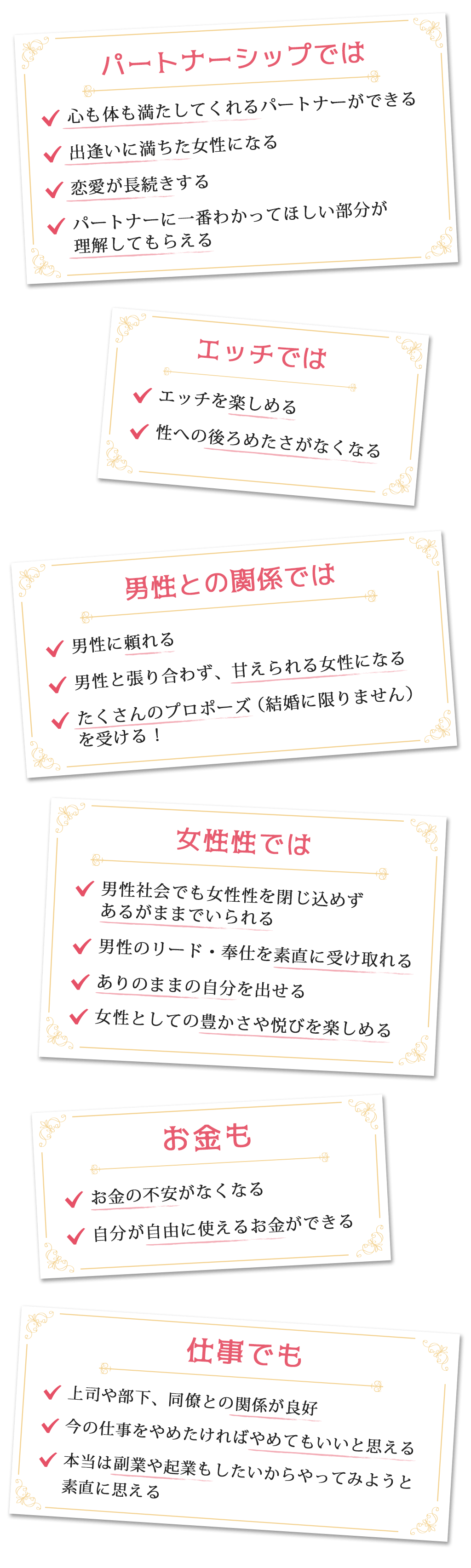 パートナーシップでは・心も体も満たしてくれるパートナーができる・出逢いに満ちた女性になる・恋愛が長続きする・パートナーに一番わかってほしい部分が理解してもらえるエッチでは・エッチを楽しめる・性への後ろめたさがなくなる男性との関係では・男性に頼れる・男性と張り合わず、甘えられる女性になる・たくさんのプロポーズ（結婚に限りません）を受ける！女性性では・男性社会でも女性性を閉じ込めずあるがままでいられる・男性のリード・奉仕を素直に受け取れる・ありのままの自分を出せる・女性としての豊かさや悦びを楽しめるお金も・お金の不安がなくなる・自分が自由に使えるお金ができる仕事でも・上司や部下、同僚との関係が良好・今の仕事をやめたければやめてもいいと思える・本当は副業や起業もしたいからやってみようと素直に思える