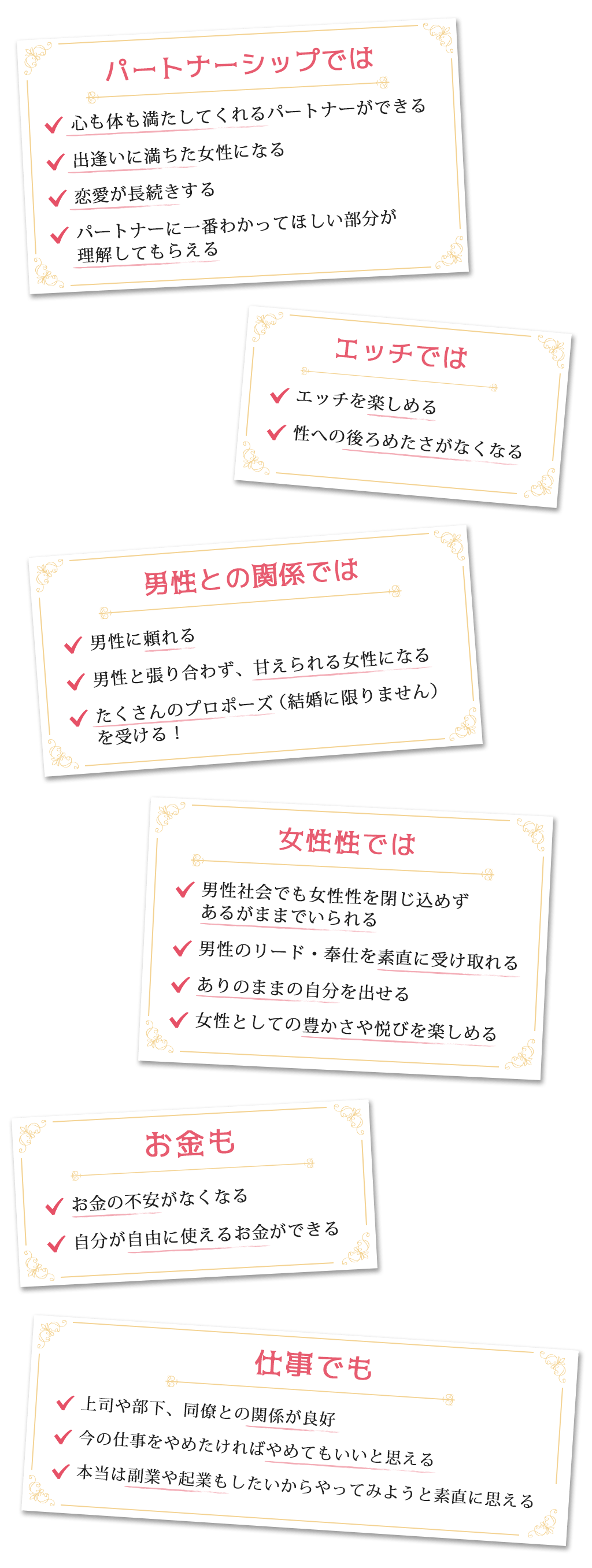 パートナーシップでは・心も体も満たしてくれるパートナーができる・出逢いに満ちた女性になる・恋愛が長続きする・パートナーに一番わかってほしい部分が理解してもらえるエッチでは・エッチを楽しめる・性への後ろめたさがなくなる男性との関係では・男性に頼れる・男性と張り合わず、甘えられる女性になる・たくさんのプロポーズ（結婚に限りません）を受ける！女性性では・男性社会でも女性性を閉じ込めずあるがままでいられる・男性のリード・奉仕を素直に受け取れる・ありのままの自分を出せる・女性としての豊かさや悦びを楽しめるお金も・お金の不安がなくなる・自分が自由に使えるお金ができる仕事でも・上司や部下、同僚との関係が良好・今の仕事をやめたければやめてもいいと思える・本当は副業や起業もしたいからやってみようと素直に思える