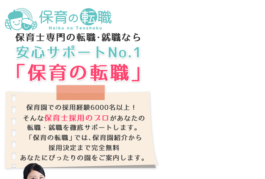 保育士専門の転職・就職なら安心サポートNo.1「保育の転職」保育園での採用経験6000名以上！そんな保育士採用のプロがあなたの転職・就職を徹底サポートします。「保育の転職」では、保育園紹介から採用決定まで完全無料あなたにぴったりの園をご案内します。