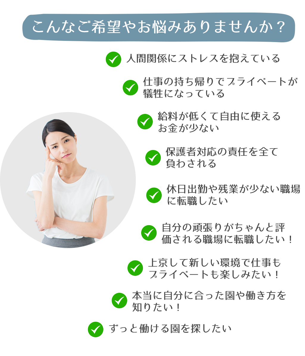 こんなご希望やお悩みありませんか？人間関係にストレスを抱えている仕事の持ち帰りでプライベートが犠牲になっている給料が低くて自由に使えるお金が少ない保護者対応の責任を全て負わされる休日出勤や残業が少ない職場に転職したい自分の頑張りがちゃんと評価される職場に転職したい！上京して新しい環境で仕事もプライベートも楽しみたい！本当に自分に合った園や働き方を知りたい！ずっと働ける園を探したい