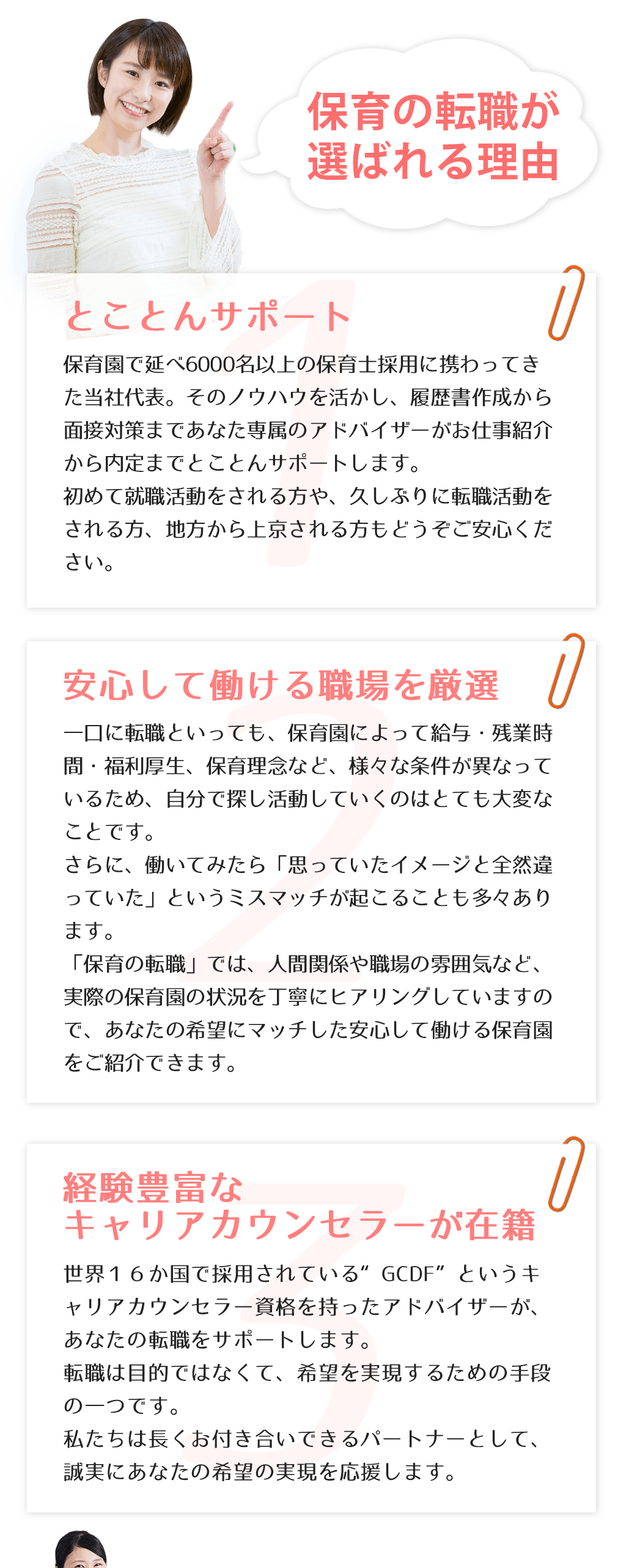 保育の転職が選ばれる理由とことんサポート保育園で延べ6000名以上の保育士採用に携わってきた当社代表。そのノウハウを活かし、履歴書作成から面接対策まであなた専属のアドバイザーがお仕事紹介から内定までとことんサポートします。初めて就職活動をされる方や、久しぶりに転職活動をされる方、地方から上京される方もどうぞご安心ください。安心して働ける職場を厳選一口に転職といっても、保育園によって給与・残業時間・福利厚生、保育理念など、様々な条件が異なっているため、自分で探し活動していくのはとても大変なことです。さらに、働いてみたら「思っていたイメージと全然違っていた」というミスマッチが起こることも多々あります。「保育の転職」では、人間関係や職場の雰囲気など、実際の保育園の状況を丁寧にヒアリングしていますので、あなたの希望にマッチした安心して働ける保育園をご紹介できます。経験豊富なキャリアカウンセラーが在籍世界１６か国で採用されている“GCDF”というキャリアカウンセラー資格を持ったアドバイザーが、あなたの転職をサポートします。転職は目的ではなくて、希望を実現するための手段の一つです。私たちは長くお付き合いできるパートナーとして、誠実にあなたの希望の実現を応援します。