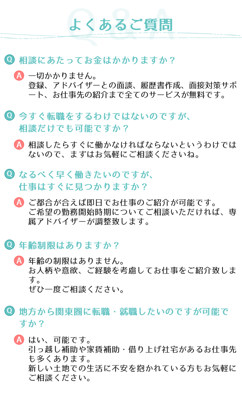 よくあるご質問相談にあたってお金はかかりますか？一切かかりません。登録、アドバイザーとの面談、履歴書作成、面接対策サポート、お仕事先の紹介まで全てのサービスが無料です。今すぐ転職をするわけではないのですが、相談だけでも可能ですか？相談したらすぐに働かなければならないというわけではないので、まずはお気軽にご相談くださいね。なるべく早く働きたいのですが、仕事はすぐに見つかりますか？ご都合が合えば即日でお仕事のご紹介が可能です。ご希望の勤務開始時期についてご相談いただければ、専属アドバイザーが調整致します。年齢制限はありますか？年齢の制限はありません。お人柄や意欲、ご経験を考慮してお仕事をご紹介致します。ぜひ一度ご相談ください。地方から関東圏に転職・就職したいのですが可能ですか？はい、可能です。引っ越し補助や家賃補助・借り上げ社宅があるお仕事先も多くあります。新しい土地での生活に不安を抱かれている方もお気軽にご相談ください。