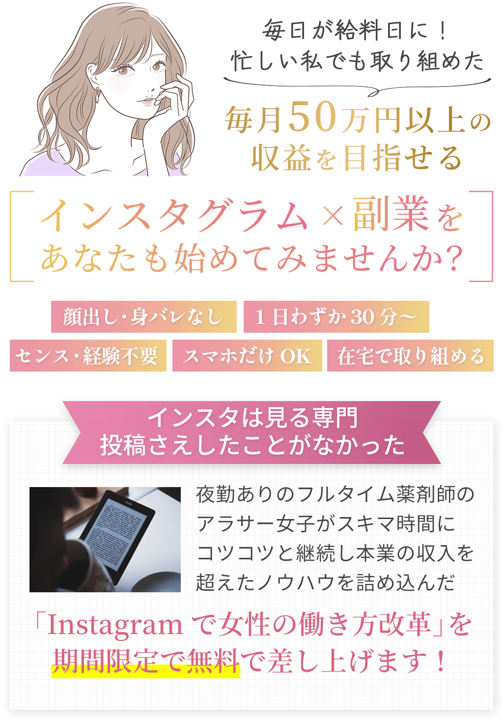 毎日が給料日に!忙しい私でも取り組めた毎月50万円以上の収益を目指せるインスタグラム×副業をあなたも始めてみませんか?顔出し・身バレなし1日わずか30分〜センス・経験不要スマホだけOK在宅で取り組めるインスタは見る専門投稿さえしたことがなかった夜勤ありのフルタイム薬剤師のアラサー女子がスキマ時間にコツコツと継続し本業の収入を超えたノウハウを詰め込んだ「Instagramで女性の働き方改革」を期間限定で無料で差し上げます!