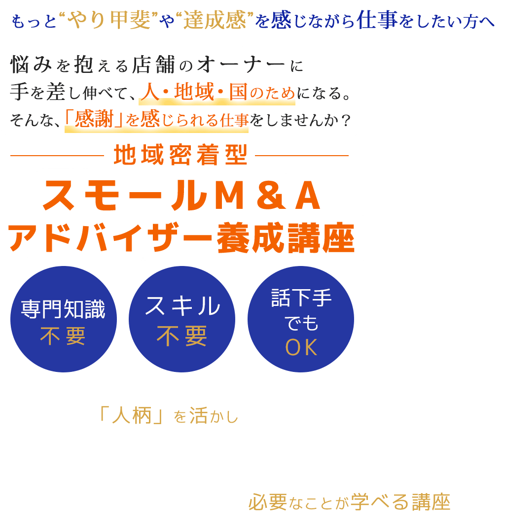 もっと“やり甲斐”や“達成感”を感じながら仕事をしたい方へ悩みを抱える店舗のオーナーに手を差し伸べて、人・地域・国のためになる。そんな、「感謝」を感じられる仕事をしませんか？地域密着型スモールM＆Aアドバイザー養成講座専門知識不要スキル不要話下手でもOKあなたの「人柄」を活かし地域の人から感謝をもらってやり甲斐や誇りを感じられるそんな素晴らしい仕事がありますこれは、専門知識や経験ゼロからでも始められて「業界のプロ」になるために必要なことが学べる講座です