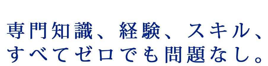 専門知識、経験、スキル、すべてゼロでも問題なし。