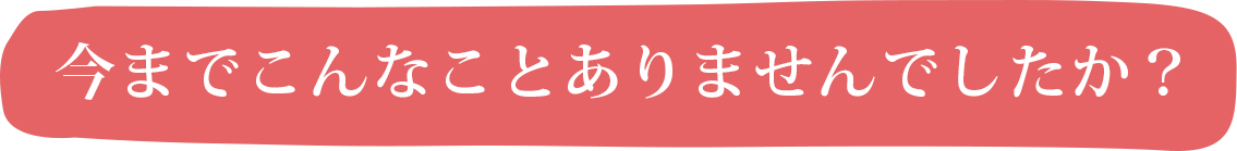 今までこんなことありませんでしたか？