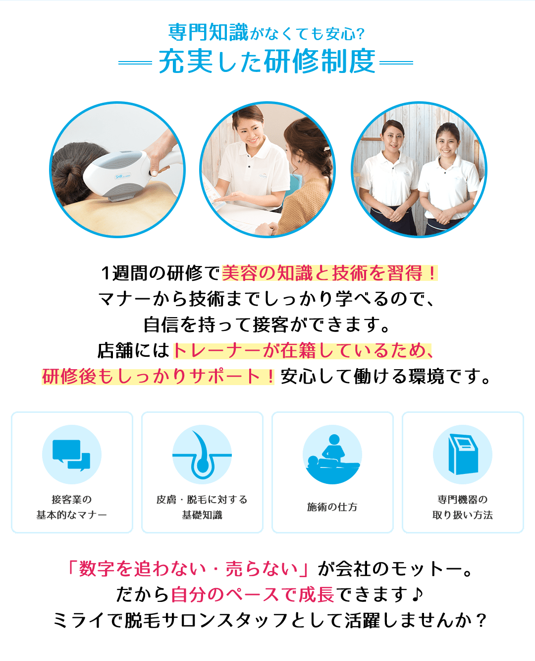 専門知識がなくても安心?充実した研修制度　1週間の研修で美容の知識と技術を習得！マナーから技術までしっかり学べるので、自信を持って接客ができます。店舗にはトレーナーが在籍しているため、研修後もしっかりサポート！安心して働ける環境です。「数字を追わない・売らない」が会社のモットー。だから自分のペースで成長できます♪ミライで脱毛サロンスタッフとして活躍しませんか？