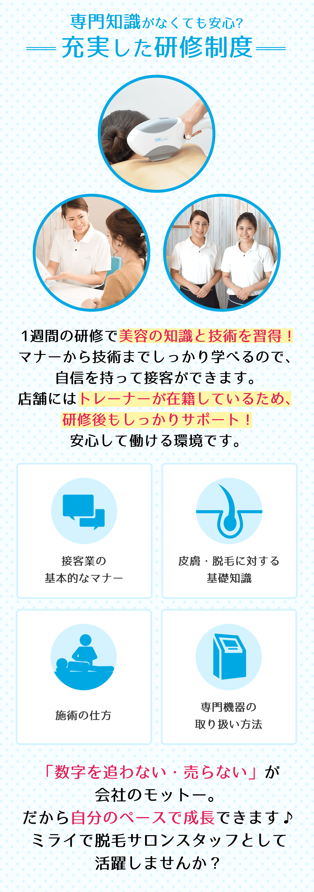 専門知識がなくても安心?充実した研修制度　1週間の研修で美容の知識と技術を習得！マナーから技術までしっかり学べるので、自信を持って接客ができます。店舗にはトレーナーが在籍しているため、研修後もしっかりサポート！安心して働ける環境です。「数字を追わない・売らない」が会社のモットー。だから自分のペースで成長できます♪ミライで脱毛サロンスタッフとして活躍しませんか？