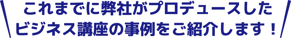 これまでに弊社がプロデュースしたビジネス講座の事例をご紹介します！