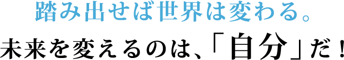 踏み出せば世界は変わる。未来を変えるのは、「自分」だ！
