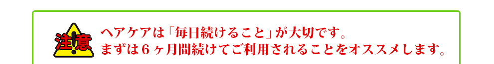 ヘアケアは「毎日続けること」が大切です。まずは６ヶ月間続けてご利用されることをオススメします。