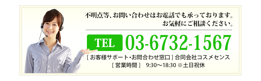 不明点等、お問い合わせはお電話でも承っております。お気軽にご相談ください。03-6732-1567[お客様サポート・お問合わせ窓口]合同会社コスメセンス[営業時間]9:30〜18:30 ※土日祝休