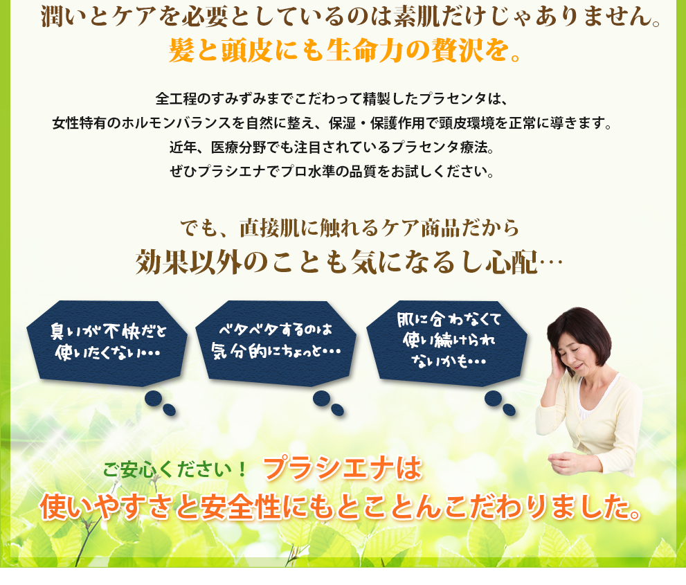 潤いとケアを必要としているのは素肌だけじゃありません。髪と頭皮にも生命力の贅沢を。全工程のすみずみまでこだわって精製したプラセンタは、女性特有のホルモンバランスを自然に整え、保湿・保護作用で頭皮環境を正常に導きます。近年、医療分野でも注目されているプラセンタ療法。ぜひプラシエナでプロ水準の品質をお試しください。でも、直接肌に触れるケア商品だから効果以外のことも気になるし心配…臭いが不快だと使いたくない…ベタベタするのは気分的にちょっと…肌に合わなくて使い続けられないかも…ご安心ください！プラシエナは使いやすさと安全性にもとことんこだわりました。