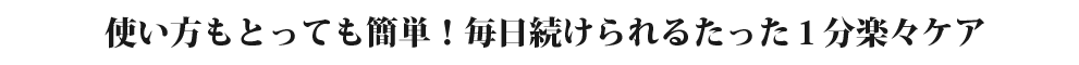 使い方もとっても簡単！毎日続けられるたった１分楽々ケア