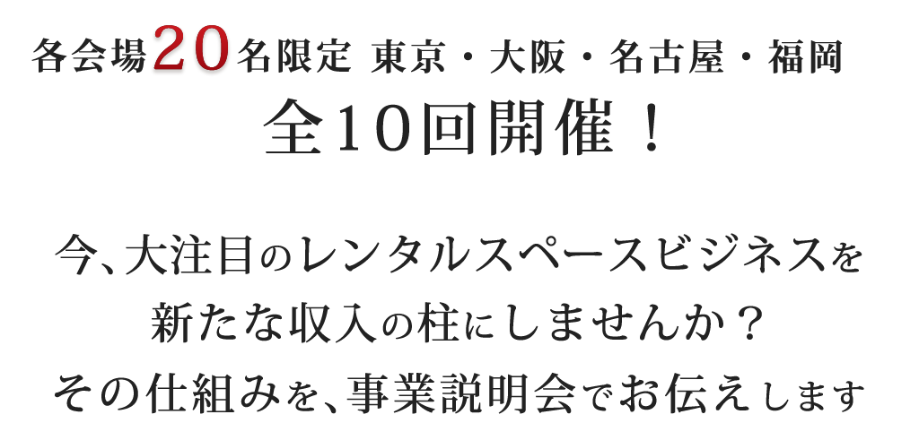 各会場30名限定東京・大阪・名古屋・福岡全10回開催！今、大注目のレンタルスペースビジネスを新たな収入の柱にしませんか？その仕組みを、事業説明会でお伝えします