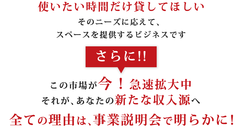 使いたい時間だけ貸してほしいそのニーズに応えて、スペースを提供するビジネスですさらに!!この市場が今！急速拡大中それが、あなたの新たな収入源へ全ての理由は、事業説明会で明らかに！