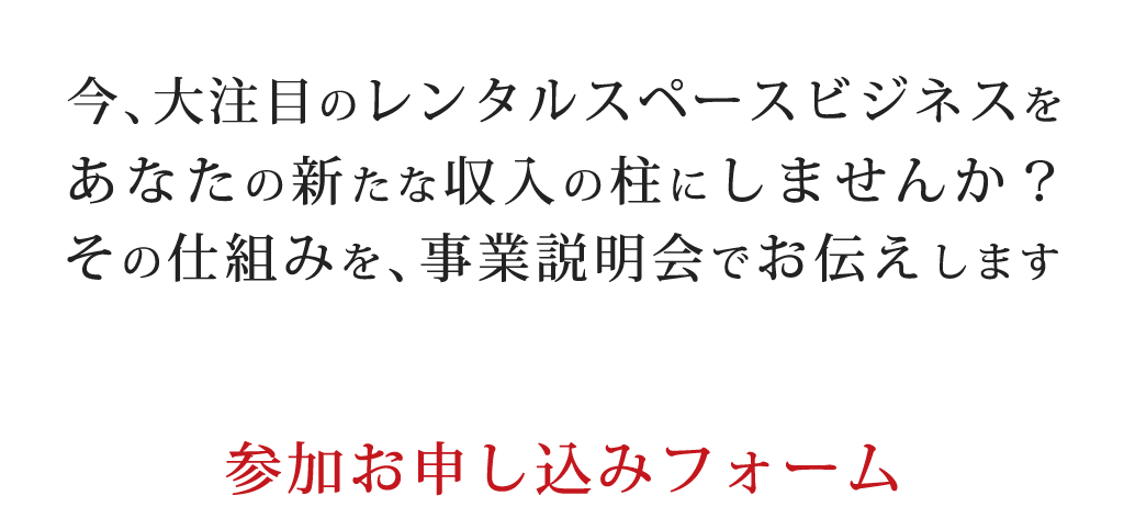 今、大注目のレンタルスペースビジネスをあなたの新たな収入の柱にしませんか？その仕組みを、事業説明会でお伝えします